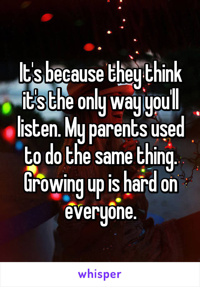 It's because they think it's the only way you'll listen. My parents used to do the same thing. Growing up is hard on everyone.