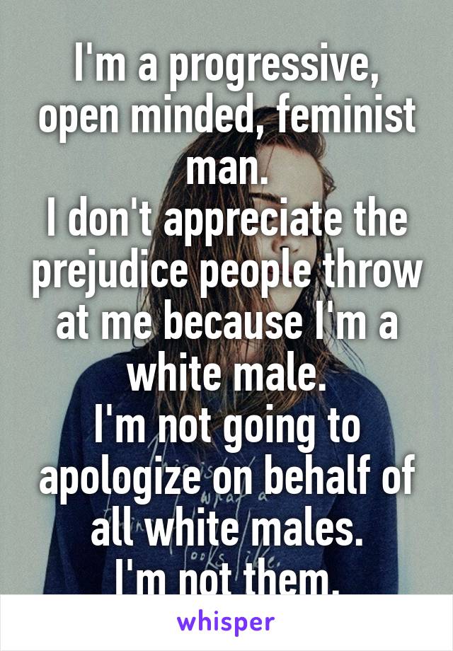 I'm a progressive, open minded, feminist man.
I don't appreciate the prejudice people throw at me because I'm a white male.
I'm not going to apologize on behalf of all white males.
I'm not them.