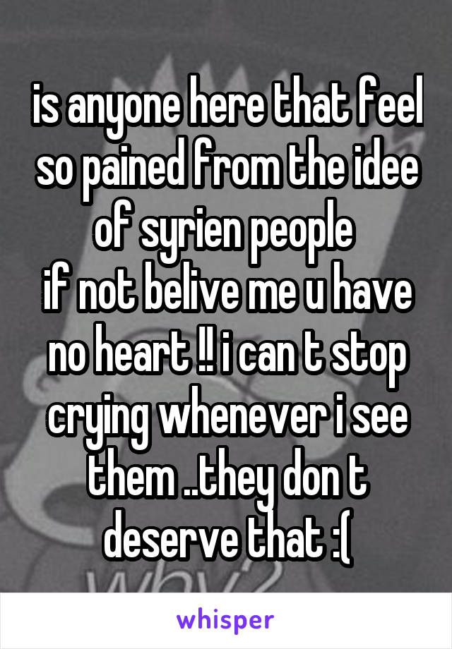 is anyone here that feel so pained from the idee of syrien people 
if not belive me u have no heart !! i can t stop crying whenever i see them ..they don t deserve that :(