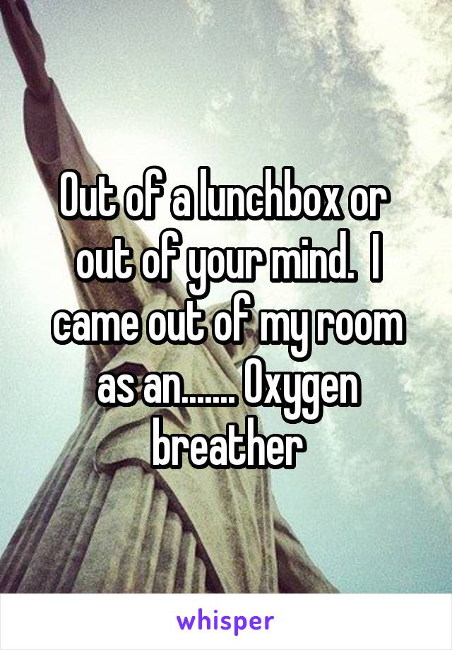 Out of a lunchbox or  out of your mind.  I came out of my room as an....... Oxygen breather
