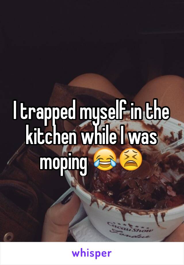 I trapped myself in the kitchen while I was moping ðŸ˜‚ðŸ˜«