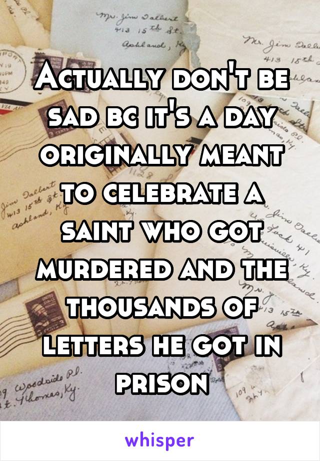 Actually don't be sad bc it's a day originally meant to celebrate a saint who got murdered and the thousands of letters he got in prison