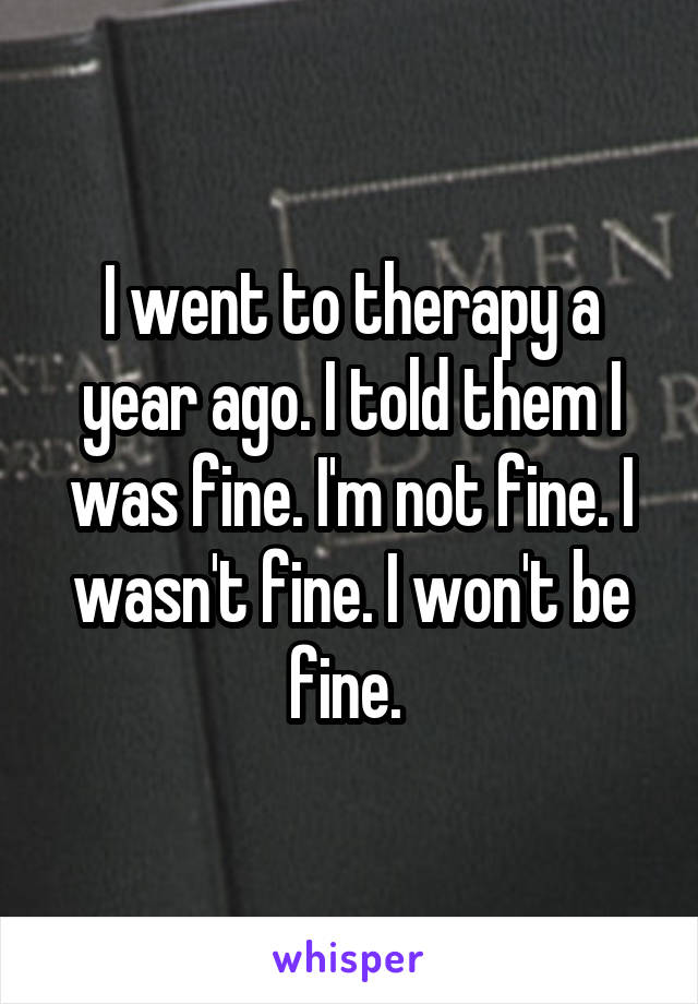 I went to therapy a year ago. I told them I was fine. I'm not fine. I wasn't fine. I won't be fine. 