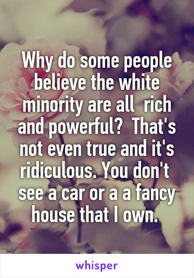 Why do some people believe the white minority are all  rich and powerful?  That's not even true and it's ridiculous. You don't  see a car or a a fancy house that I own. 