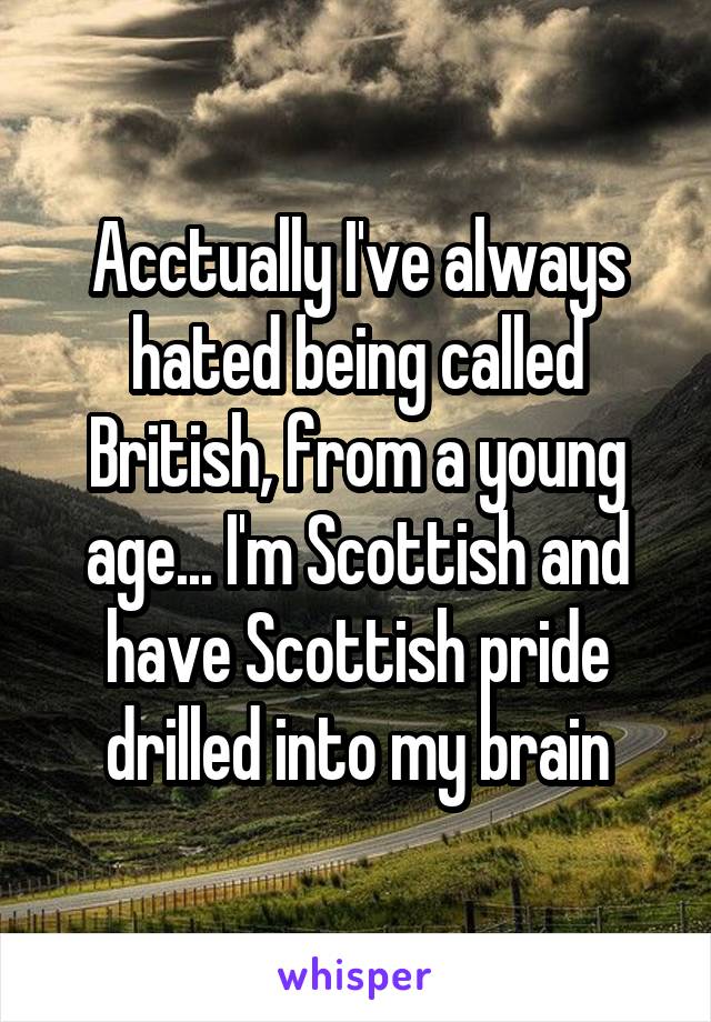 Acctually I've always hated being called British, from a young age... I'm Scottish and have Scottish pride drilled into my brain