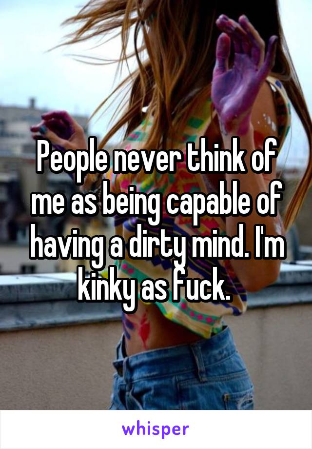 People never think of me as being capable of having a dirty mind. I'm kinky as fuck. 