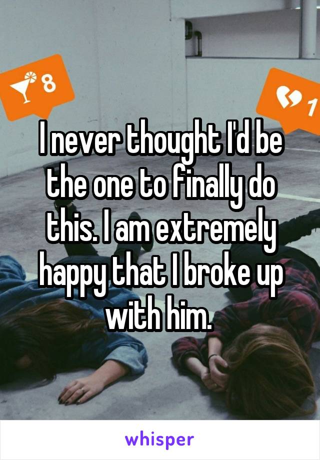 I never thought I'd be the one to finally do this. I am extremely happy that I broke up with him. 