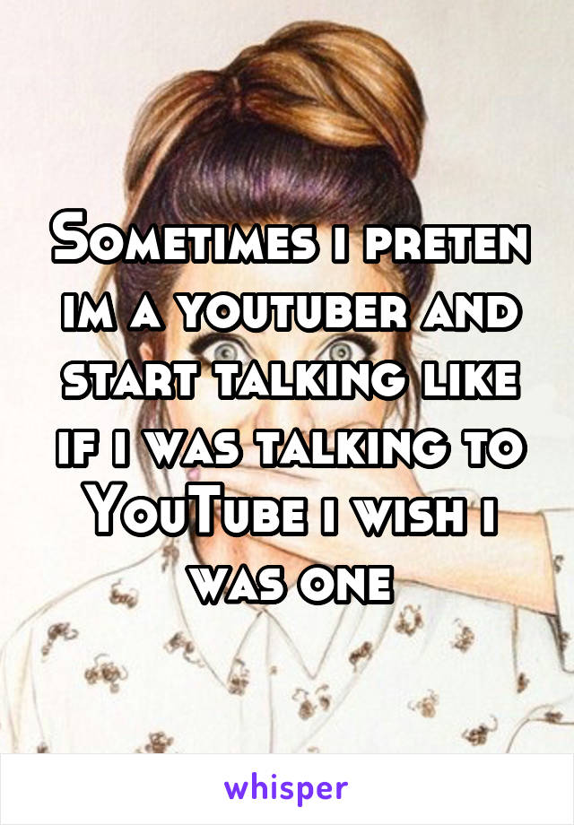 Sometimes i preten im a youtuber and start talking like if i was talking to YouTube i wish i was one