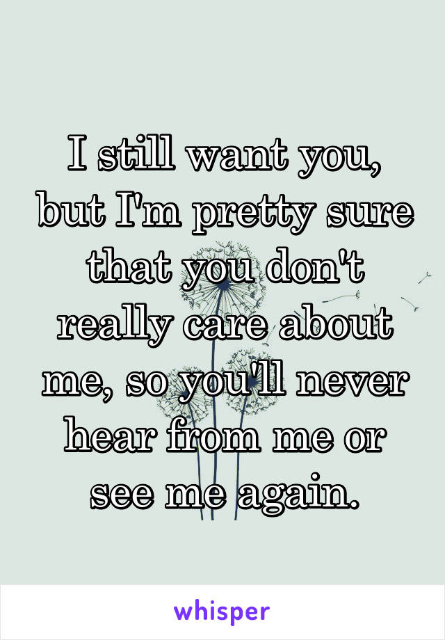 I still want you, but I'm pretty sure that you don't really care about me, so you'll never hear from me or see me again.