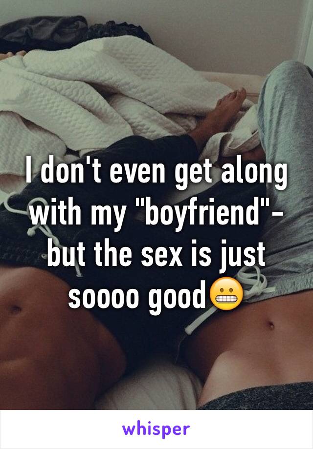 I don't even get along with my "boyfriend"-but the sex is just soooo good😬
