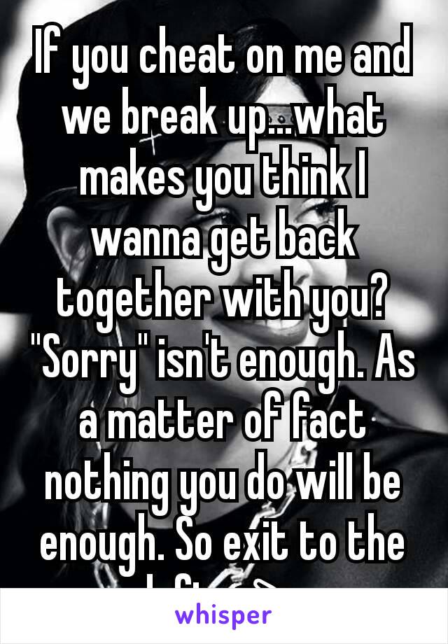If you cheat on me and we break up...what makes you think I wanna get back together with you? "Sorry" isn't enough. As a matter of fact nothing you do will be enough. So exit to the left 👈