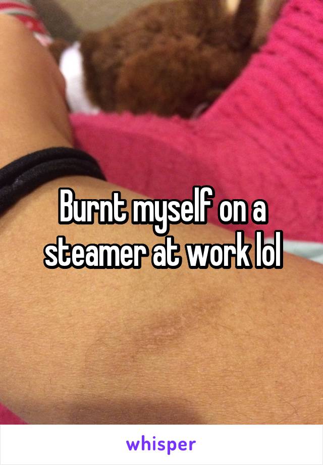 Burnt myself on a steamer at work lol