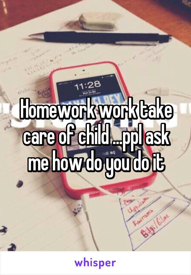 Homework work take care of child ...ppl ask me how do you do it