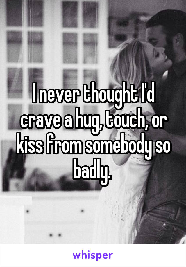 I never thought I'd crave a hug, touch, or kiss from somebody so badly. 