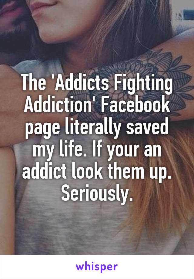 The 'Addicts Fighting Addiction' Facebook page literally saved my life. If your an addict look them up. Seriously.