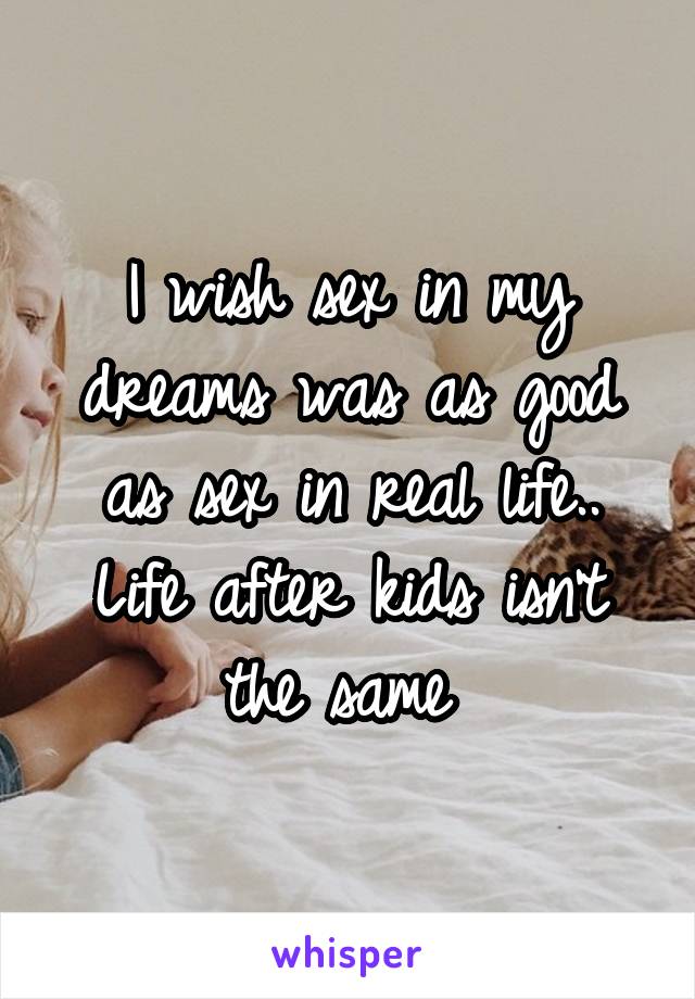 I wish sex in my dreams was as good as sex in real life.. Life after kids isn't the same 