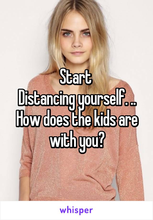 Start 
Distancing yourself. ..
How does the kids are with you?