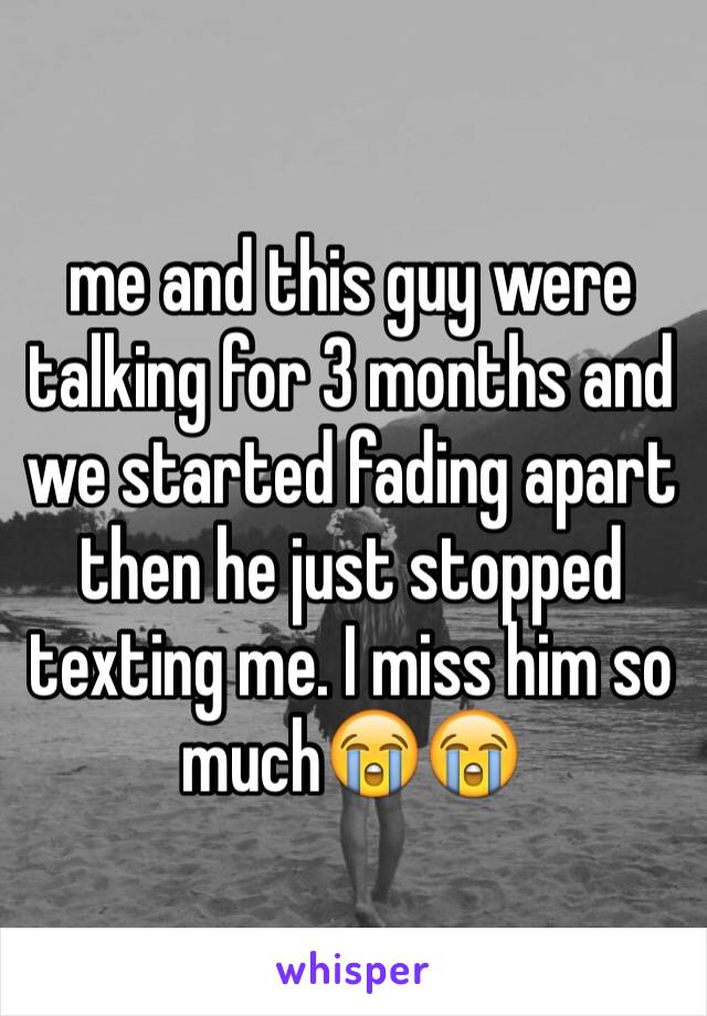 me and this guy were talking for 3 months and we started fading apart then he just stopped texting me. I miss him so much😭😭