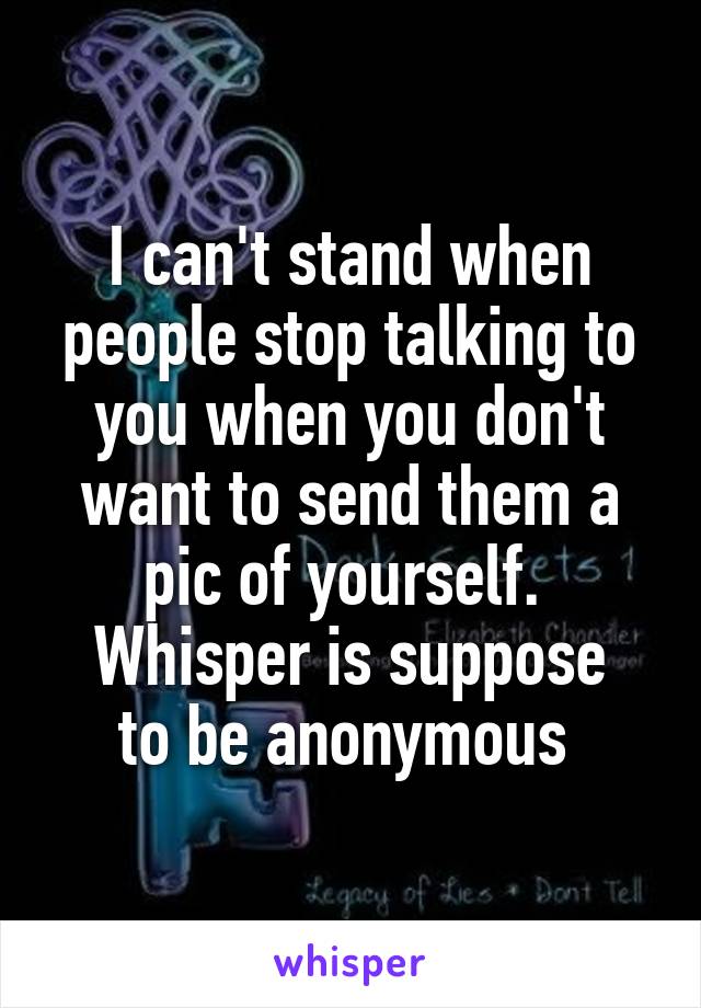I can't stand when people stop talking to you when you don't want to send them a pic of yourself. 
Whisper is suppose to be anonymous 