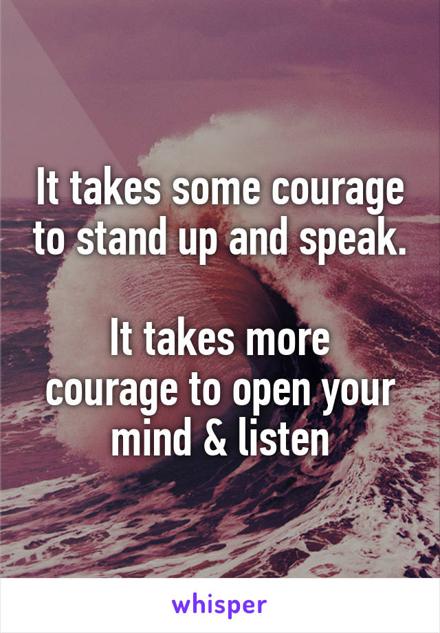 It takes some courage to stand up and speak.

It takes more courage to open your mind & listen
