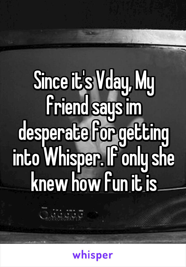 Since it's Vday, My friend says im desperate for getting into Whisper. If only she knew how fun it is