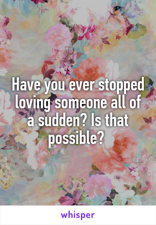 Have you ever stopped loving someone all of a sudden? Is that possible? 