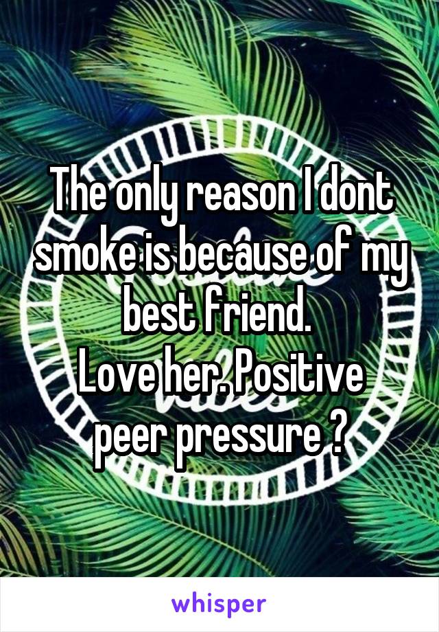 The only reason I dont smoke is because of my best friend. 
Love her. Positive peer pressure 😂