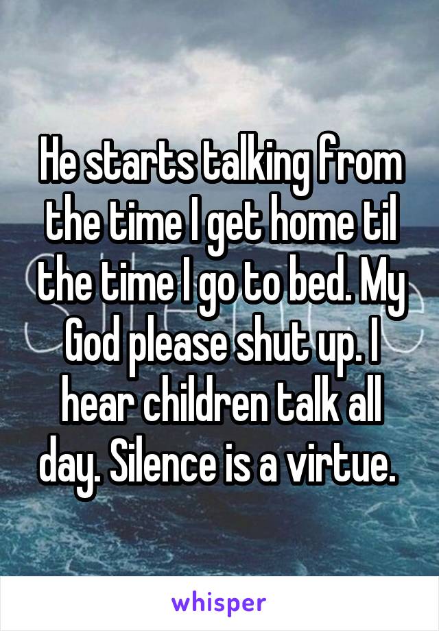 He starts talking from the time I get home til the time I go to bed. My God please shut up. I hear children talk all day. Silence is a virtue. 