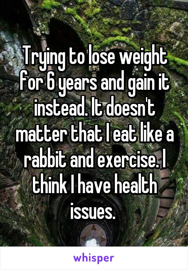 Trying to lose weight for 6 years and gain it instead. It doesn't matter that I eat like a rabbit and exercise. I think I have health issues. 