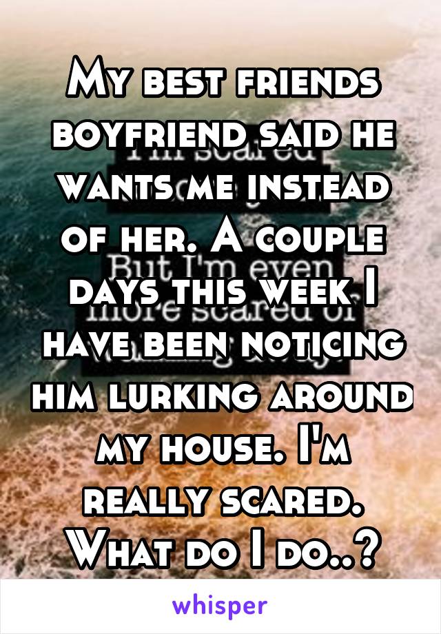 My best friends boyfriend said he wants me instead of her. A couple days this week I have been noticing him lurking around my house. I'm really scared. What do I do..?