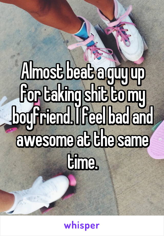 Almost beat a guy up for taking shit to my boyfriend. I feel bad and awesome at the same time.