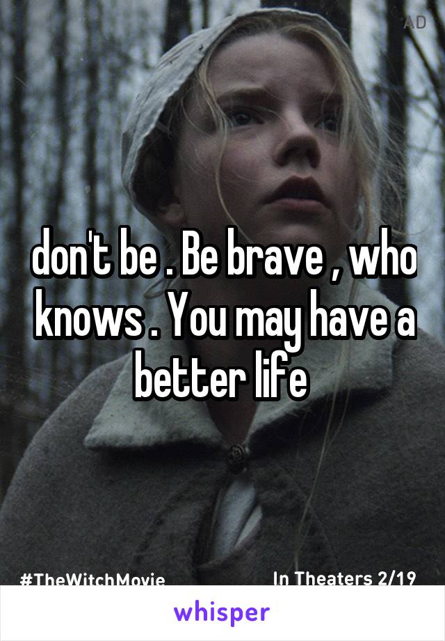 don't be . Be brave , who knows . You may have a better life 