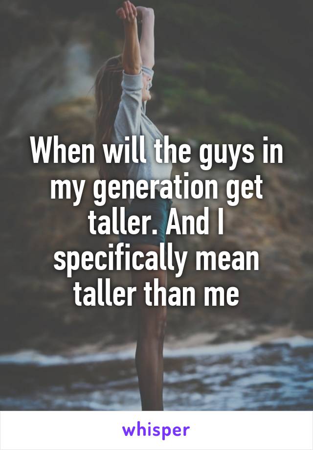 When will the guys in my generation get taller. And I specifically mean taller than me