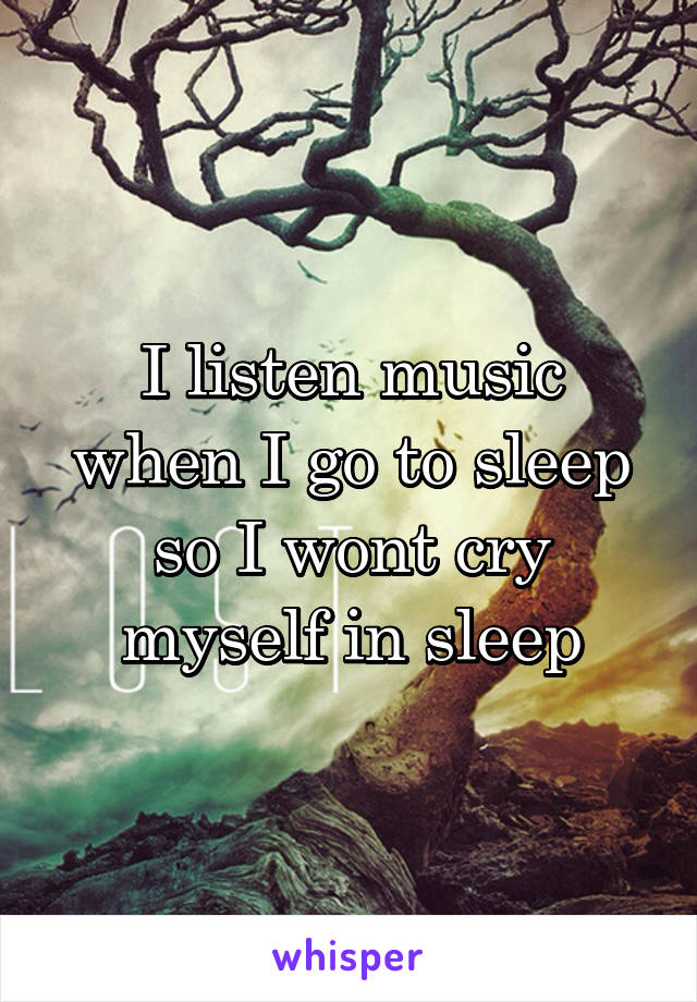 I listen music when I go to sleep so I wont cry myself in sleep