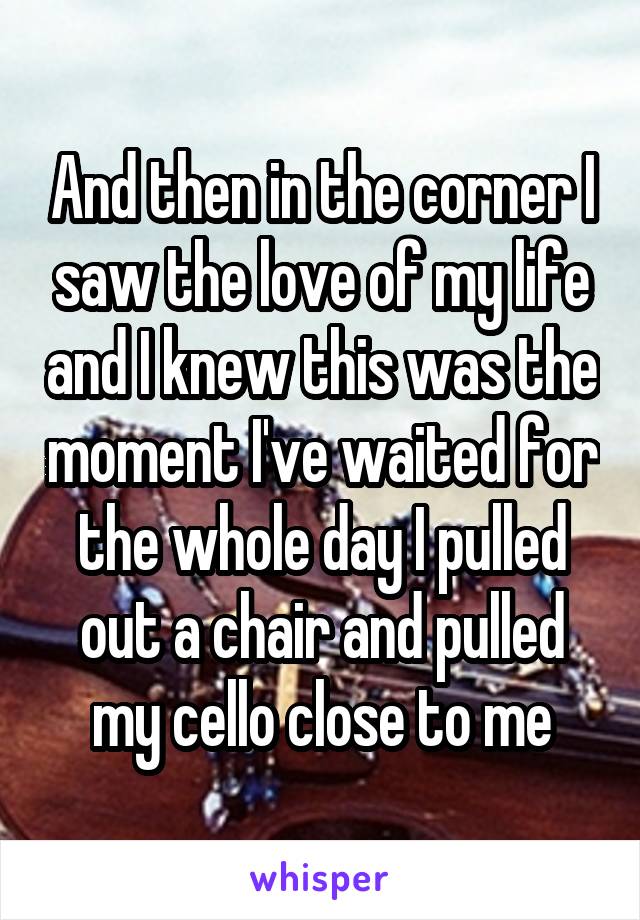 And then in the corner I saw the love of my life and I knew this was the moment I've waited for the whole day I pulled out a chair and pulled my cello close to me