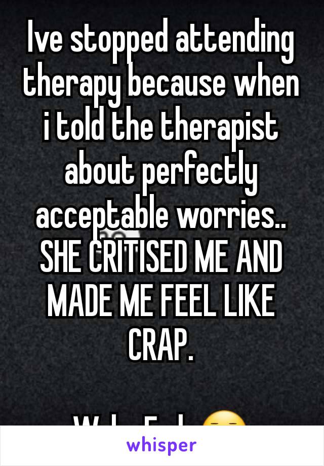 Ive stopped attending therapy because when i told the therapist about perfectly acceptable worries.. SHE CRITISED ME AND MADE ME FEEL LIKE CRAP.

Welp. Fml. 😐