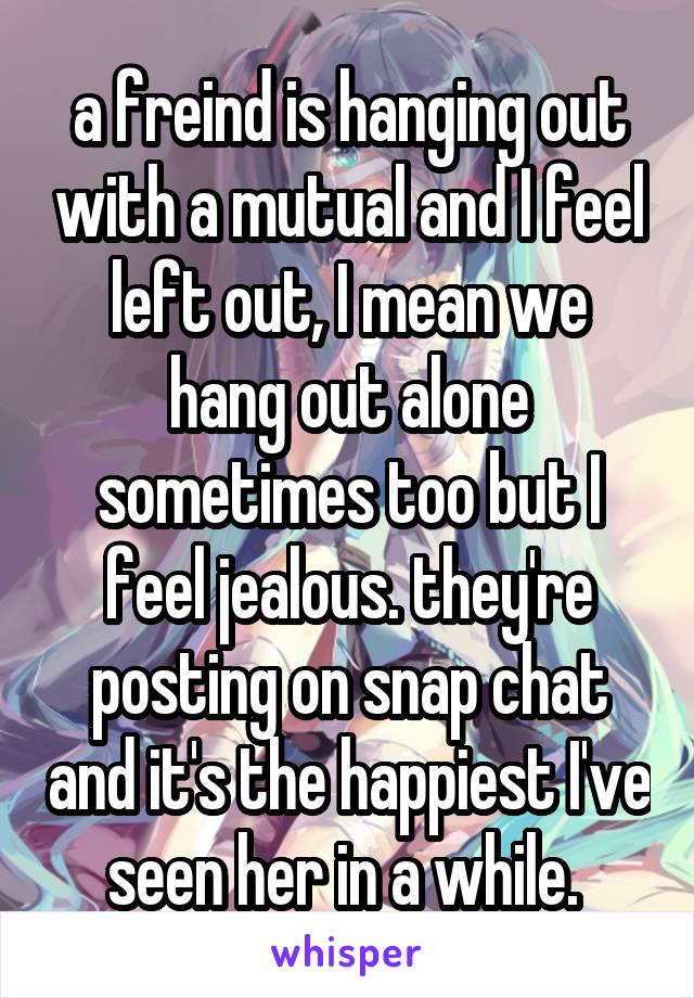 a freind is hanging out with a mutual and I feel left out, I mean we hang out alone sometimes too but I feel jealous. they're posting on snap chat and it's the happiest I've seen her in a while. 
