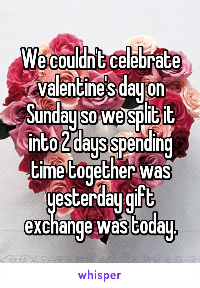 We couldn't celebrate valentine's day on Sunday so we split it into 2 days spending time together was yesterday gift exchange was today.