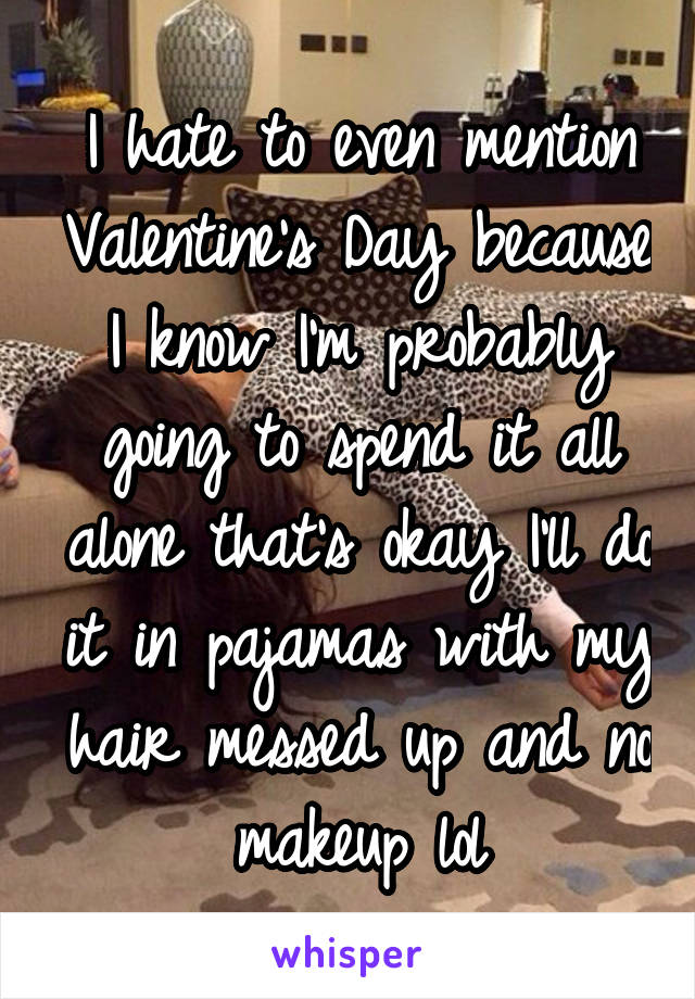 I hate to even mention Valentine's Day because I know I'm probably going to spend it all alone that's okay I'll do it in pajamas with my hair messed up and no makeup lol
