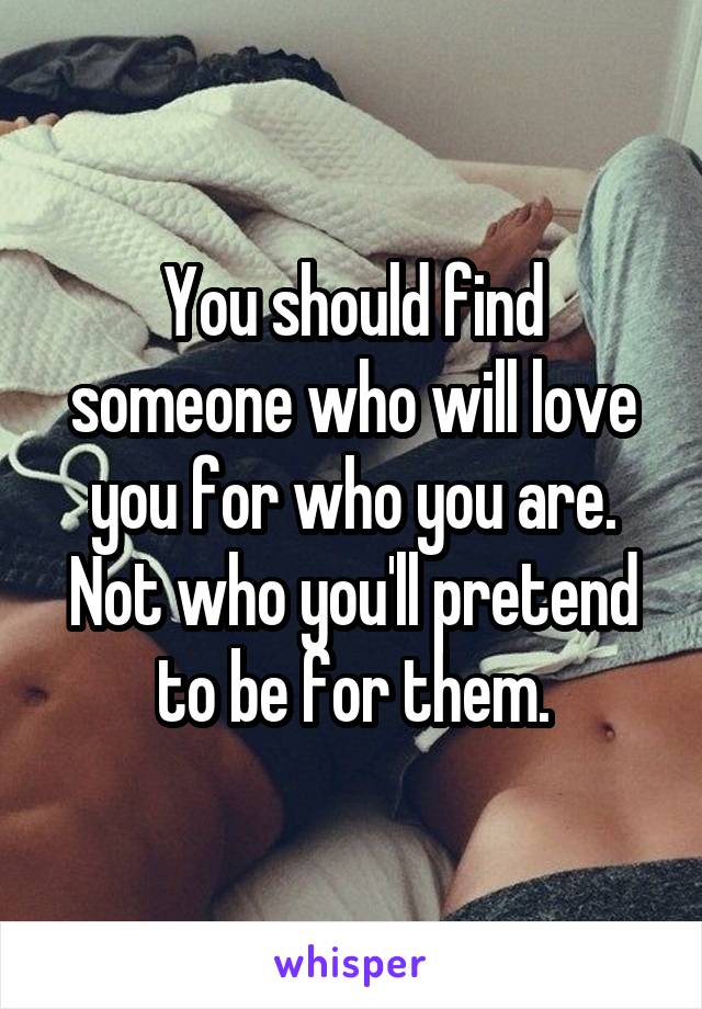 You should find someone who will love you for who you are.
Not who you'll pretend to be for them.