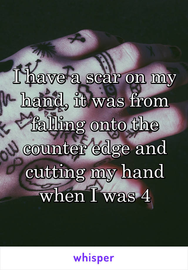 I have a scar on my hand, it was from falling onto the counter edge and cutting my hand when I was 4