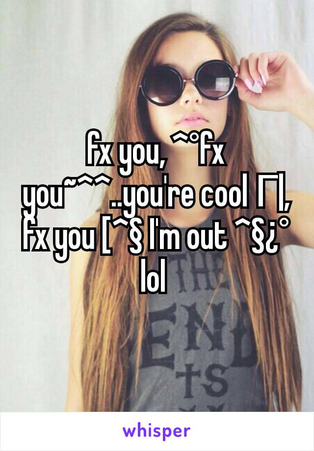 fx you, ^°fx you~^^..you're cool Г|, fx you [^§ I'm out ^§¿° lol 