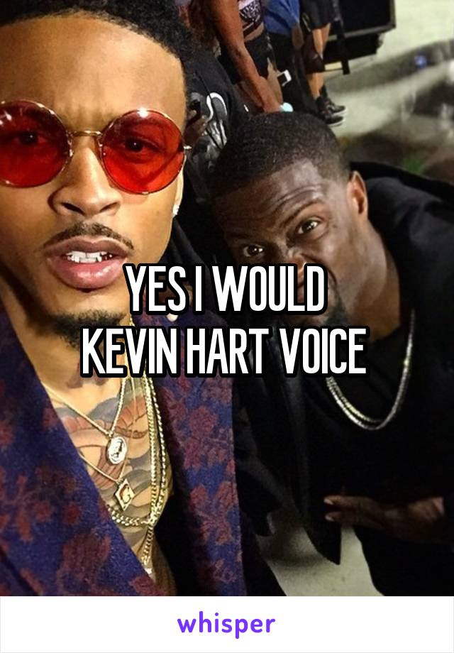 YES I WOULD 
KEVIN HART VOICE 