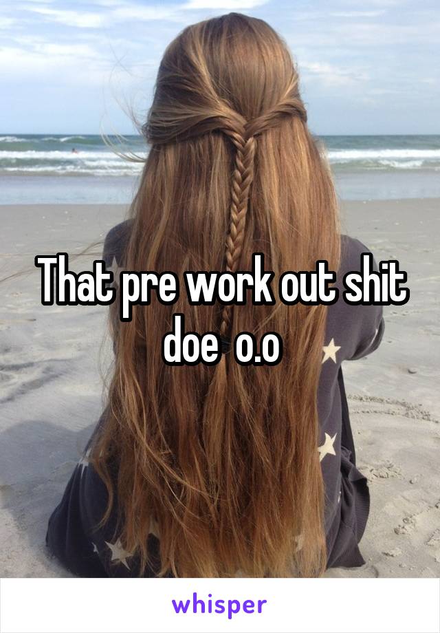 That pre work out shit doe  o.o