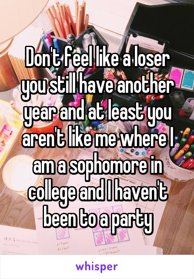Don't feel like a loser you still have another year and at least you aren't like me where I am a sophomore in college and I haven't been to a party