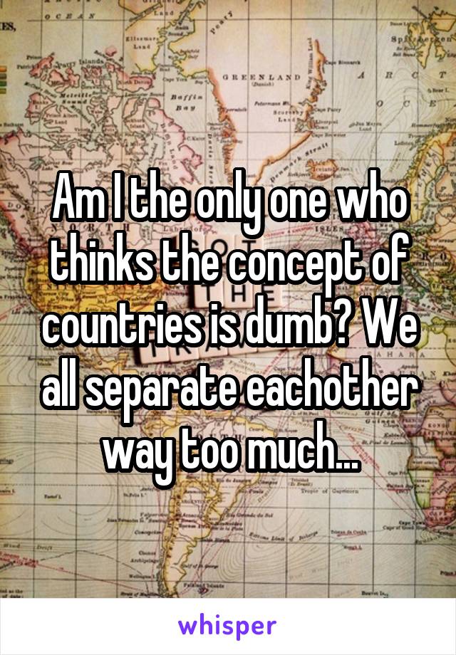 Am I the only one who thinks the concept of countries is dumb? We all separate eachother way too much...