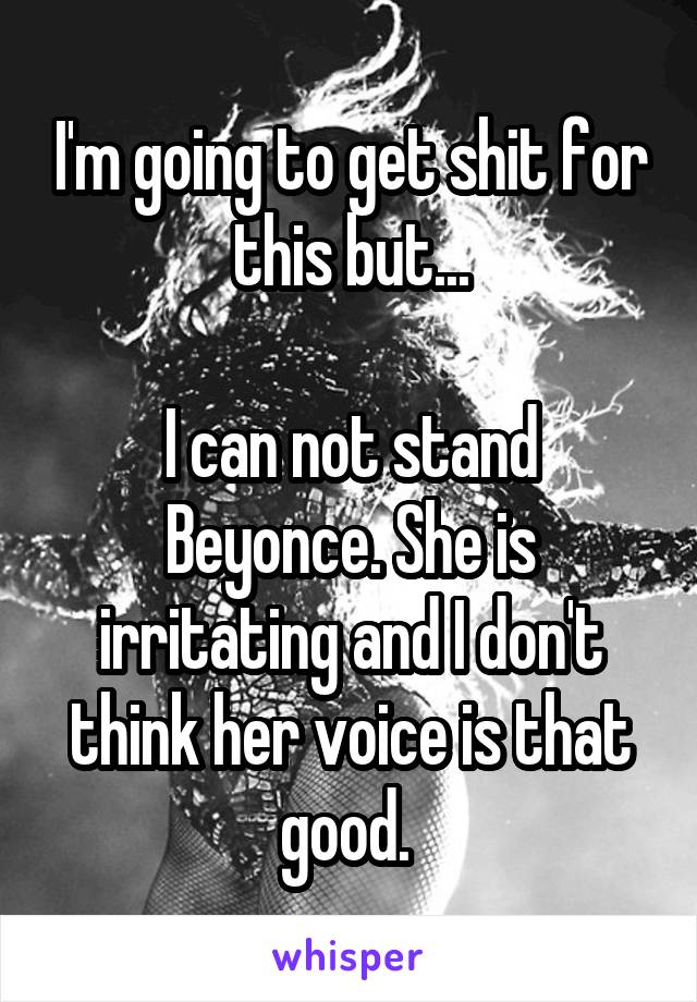 I'm going to get shit for this but...

I can not stand Beyonce. She is irritating and I don't think her voice is that good. 