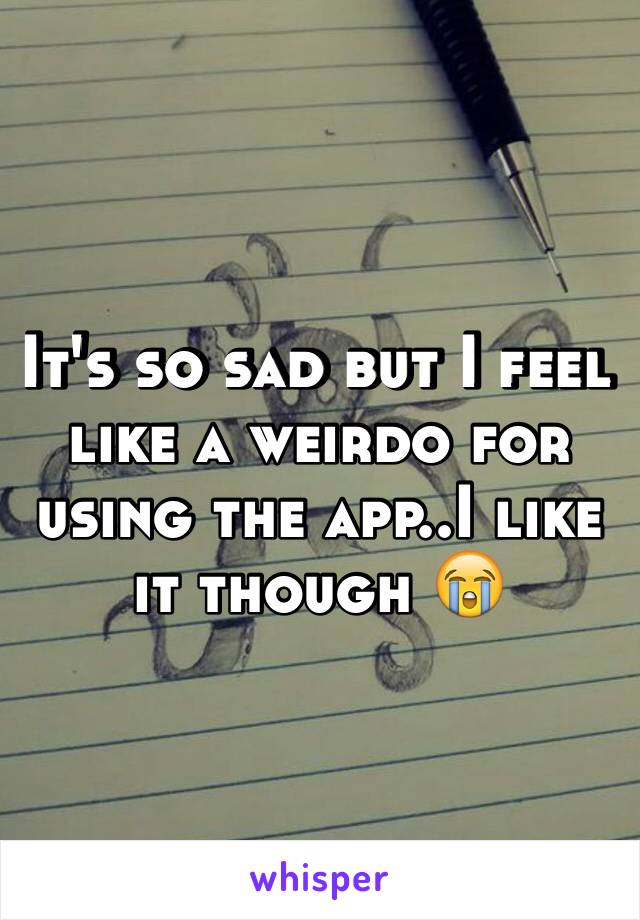 It's so sad but I feel like a weirdo for using the app..I like it though 😭