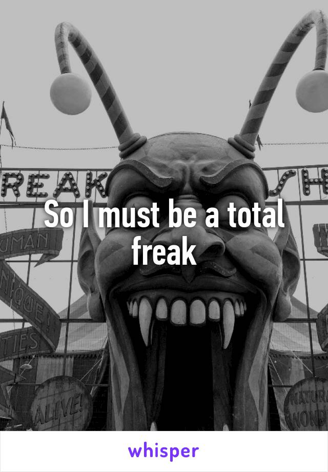 So I must be a total freak