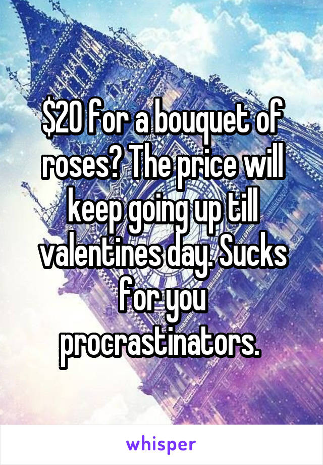 $20 for a bouquet of roses? The price will keep going up till valentines day. Sucks for you procrastinators. 
